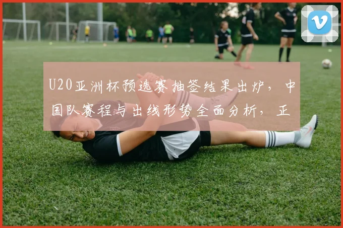 U20亚洲杯预选赛抽签结果出炉，中国队赛程与出线形势全面分析，正赛分组前瞻