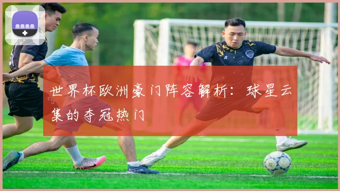 世界杯欧洲豪门阵容解析：球星云集的夺冠热门