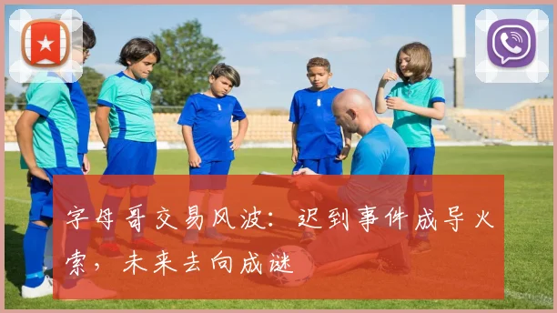 字母哥交易风波:迟到事件成导火索,未来去向成谜