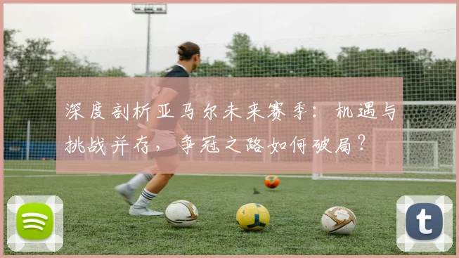 深度剖析亚马尔未来赛季：机遇与挑战并存，争冠之路如何破局？
