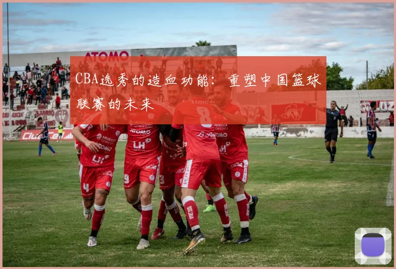 CBA选秀的造血功能:重塑中国篮球联赛的未来