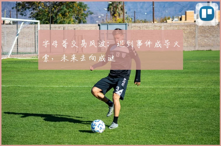 字母哥交易风波：迟到事件成导火索，未来去向成谜