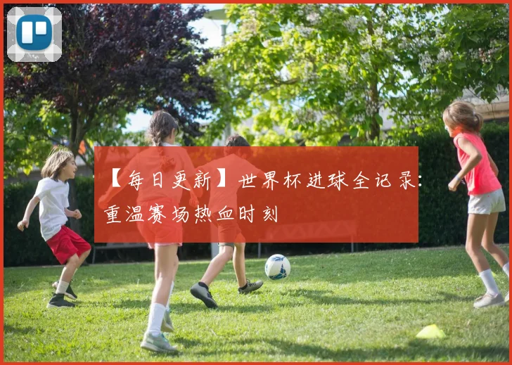 【每日更新】世界杯进球全记录:重温赛场热血时刻
