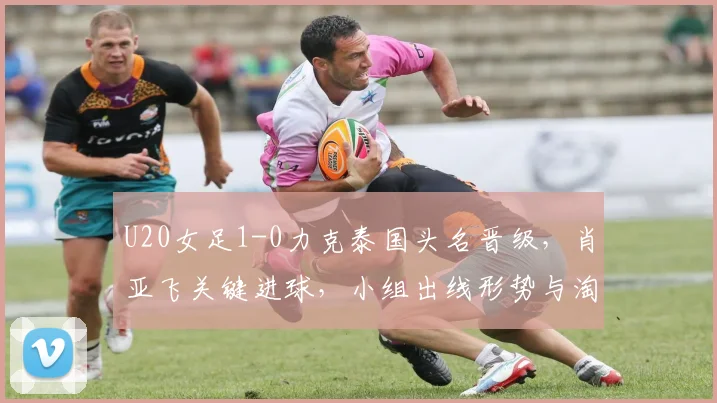 U20女足1-0力克泰国头名晋级，肖亚飞关键进球，小组出线形势与淘汰赛前瞻