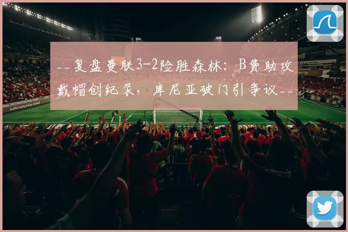 __复盘曼联3-2险胜森林：B费助攻戴帽创纪录，库尼亚破门引争议__