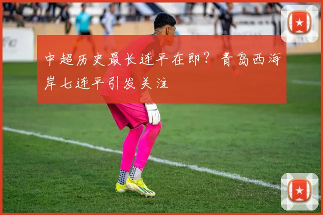 中超历史最长连平在即？青岛西海岸七连平引发关注