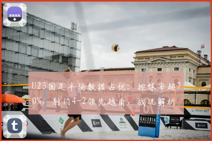 U23国足半场数据占优：控球率超70%，射门4-2领先越南，战况解析