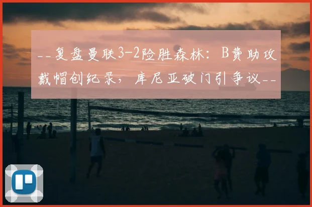 __复盘曼联3-2险胜森林：B费助攻戴帽创纪录，库尼亚破门引争议__