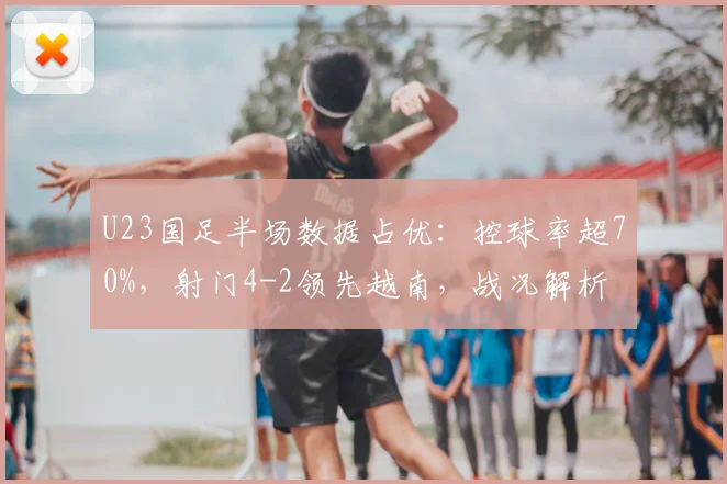 U23国足半场数据占优：控球率超70%，射门4-2领先越南，战况解析
