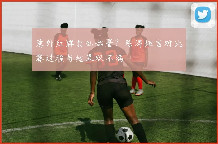意外红牌打乱部署？陈涛坦言对比赛过程与结果双不满
