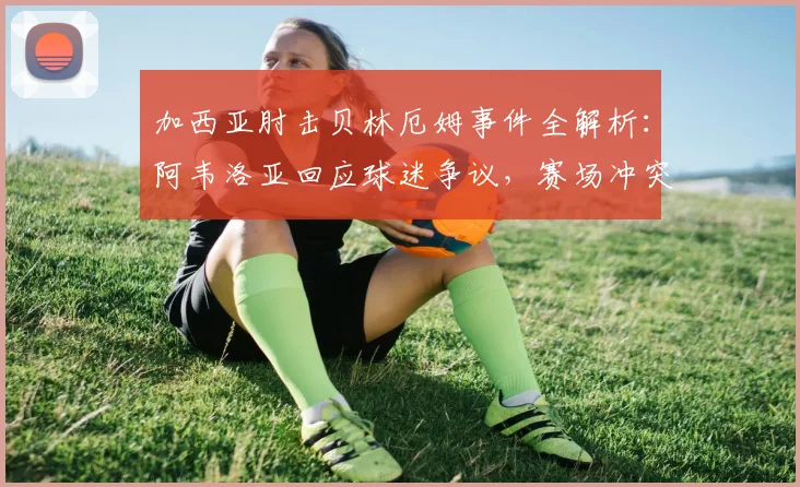 加西亚肘击贝林厄姆事件全解析：阿韦洛亚回应球迷争议，赛场冲突如何影响球队？